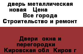 дверь металлическая новая › Цена ­ 11 000 - Все города Строительство и ремонт » Двери, окна и перегородки   . Кировская обл.,Киров г.